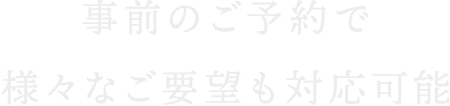 事前のご予約で様々なご要望も対応可能